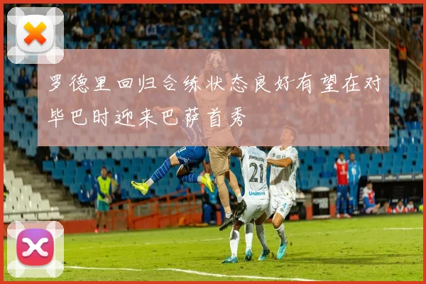 罗德里回归合练状态良好有望在对毕巴时迎来巴萨首秀